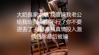 大奶良家大姐 我要操我老公给我给我 啊啊不行了你不要进去了 身材高挑真情投入激情缠绵最后被操