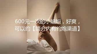 600元一次的小姐姐，好爽，可以约【简介内有约炮渠道】