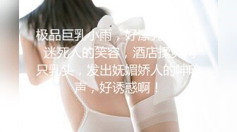 极品巨乳小雨，好漂亮的眼睛 迷死人的笑容，酒店揉爽两只乳头，发出妩媚娇人的呻吟声，好诱惑啊！