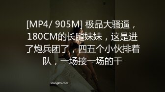 [MP4/ 905M] 极品大骚逼，180CM的长腿妹妹，这是进了炮兵团了，四五个小伙排着队，一场接一场的干