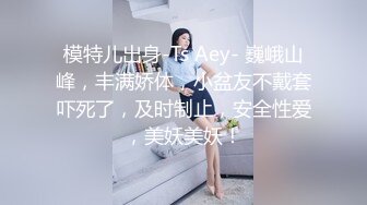 模特儿出身-Ts Aey- 巍峨山峰，丰满娇体，小盆友不戴套吓死了，及时制止，安全性爱，美妖美妖！