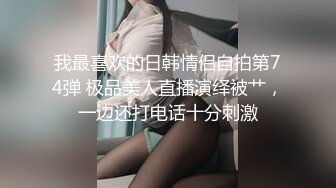 我最喜欢的日韩情侣自拍第74弹 极品美人直播演绎被艹，一边还打电话十分刺激