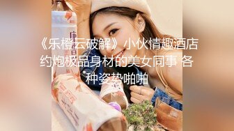 《乐橙云破解》小伙情趣酒店约炮极品身材的美女同事 各种姿势啪啪