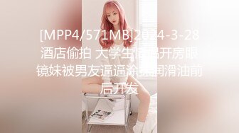 [MPP4/571MB]2024-3-28酒店偷拍 大学生情侣开房眼镜妹被男友逼逼涂抹润滑油前后开发