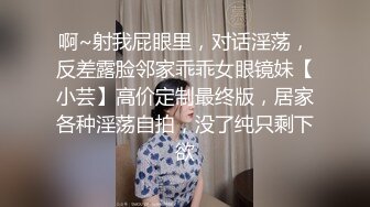 啊~射我屁眼里，对话淫荡，反差露脸邻家乖乖女眼镜妹【小芸】高价定制最终版，居家各种淫荡自拍，没了纯只剩下欲