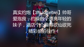 真实约炮【zhuodetwi】帅哥爱泡良，约操数个漂亮年轻的妹子，酒店个个操得欲仙欲死，精彩偷拍佳作！