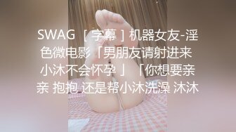 SWAG ［字幕］机器女友-淫色微电影「男朋友请射进来 小沐不会怀孕 」「你想要亲亲 抱抱 还是帮小沐洗澡 沐沐