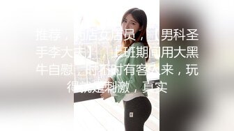 推荐，药店女店员，【男科圣手李大夫】，上班期间用大黑牛自慰，时不时有客人来，玩得就是刺激，真实