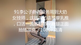 91李公子新秀服务周到大奶女技师，这钱花的值按摩乳推，口活一流各种舔，抬腿正面抽插操爽了1080P高清