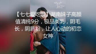 【七七爱吃饭】湖南妹子高颜值清纯9分，极品美乳，阴毛长，阴唇粉，让人心动的初恋女神