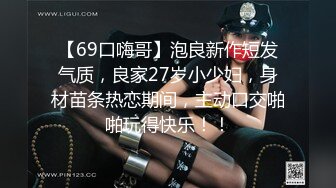 【69口嗨哥】泡良新作短发气质，良家27岁小少妇，身材苗条热恋期间，主动口交啪啪玩得快乐！！