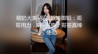 萌奶大美–妥妥眼镜御姐：哥哥用力，啊~好爽，哥哥真棒，使劲