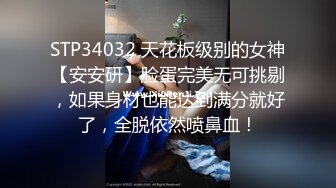 STP34032 天花板级别的女神【安安研】脸蛋完美无可挑剔，如果身材也能达到满分就好了，全脱依然喷鼻血！