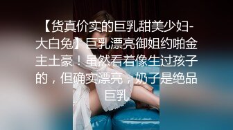 【货真价实的巨乳甜美少妇-大白兔】巨乳漂亮御姐约啪金主土豪！虽然看着像生过孩子的，但确实漂亮，奶子是绝品巨乳