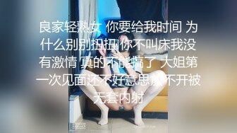 良家轻熟女 你要给我时间 为什么别别扭扭 你不叫床我没有激情 真的不能搞了 大姐第一次见面还不好意思放不开被无套内射