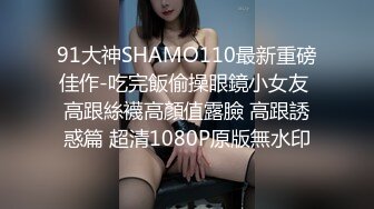 91大神SHAMO110最新重磅佳作-吃完飯偷操眼鏡小女友 高跟絲襪高顏值露臉 高跟誘惑篇 超清1080P原版無水印