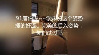 91唐伯虎~~学妹说这个姿势插的好深，完美的后入姿势，你们试过吗