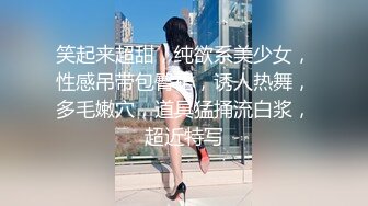 笑起来超甜，纯欲系美少女，性感吊带包臀裙，诱人热舞，多毛嫩穴，道具猛捅流白浆，超近特写