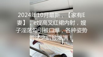 2024年10月最新，【家有E妻】，e嫂高叉红裙内射，嫂子淫荡勾引被口爆，各种姿势尝试之后被灌满！