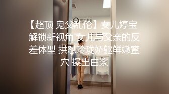 【超顶 鬼父乱伦】女儿婷宝  解锁新视角 女儿与父亲的反差体型 拱怼玲珑娇躯鲜嫩蜜穴 操出白浆