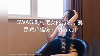 SWAG 对付宅女的方法，就是鸡鸡猛突～ Minicat