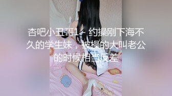 杏吧小丑哥1 - 约操刚下海不久的学生妹，被操的大叫老公的时候相当反差