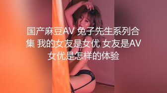 国产麻豆AV 兔子先生系列合集 我的女友是女优 女友是AV女优是怎样的体验