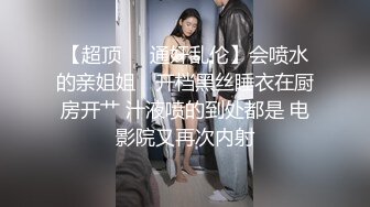 【超顶❤️通奸乱伦】会喷水的亲姐姐✨ 开档黑丝睡衣在厨房开艹 汁液喷的到处都是 电影院又再次内射