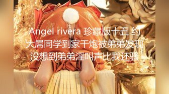 Angel rivera 珍藏版十五 约大屌同学到家干炮被弟弟发现没想到弟弟淫叫声比我还骚