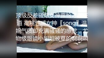 顶级反差骚婊女神露脸才是王道 高挑性感女神〖song〗温婉气质却充满骚骚的感觉，尤物级眼镜小姐姐被草的啊啊叫