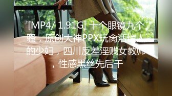 [MP4/ 1.91G] 十个眼镜九个骚，原创大神PPX玩肏活惊人的少妇，四川反差淫贱女教师，性感黑丝先后干