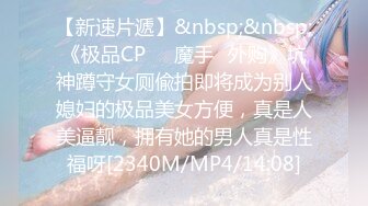 【新速片遞】&nbsp;&nbsp;《极品CP☀️魔手☛外购》坑神蹲守女厕偸拍即将成为别人媳妇的极品美女方便，真是人美逼靓，拥有她的男人真是性福呀[2340M/MP4/14:08]