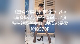 《重磅??福利》推特Onlyfans超多极品反差婊母狗大尺度私拍视图美女如云基本都是露脸搞570P