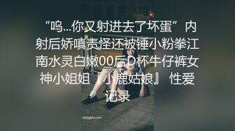 “呜...你又射进去了坏蛋”内射后娇嗔责怪还被锤小粉拳江南水灵白嫩00后D杯牛仔裤女神小姐姐『小鹿姑娘』 性爱记录