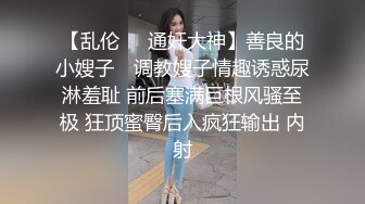 【乱伦❤️通奸大神】善良的小嫂子✿ 调教嫂子情趣诱惑尿淋羞耻 前后塞满巨根风骚至极 狂顶蜜臀后入疯狂输出 内射