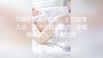 D罩杯巨乳小姐姐，女同激情大战，脱光光跳蛋震穴，穿戴假屌后入，手指扣弄