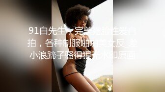 91白先生，完美露脸性爱自拍，各种制服啪啪美女反_差小浪蹄子骚得狠无水印原画