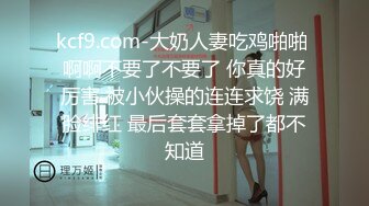 kcf9.com-大奶人妻吃鸡啪啪 啊啊不要了不要了 你真的好厉害 被小伙操的连连求饶 满脸绯红 最后套套拿掉了都不知道