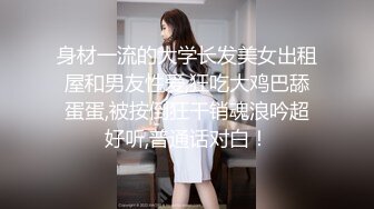 身材一流的大学长发美女出租屋和男友性爱,狂吃大鸡巴舔蛋蛋,被按倒狂干销魂浪吟超好听,普通话对白！