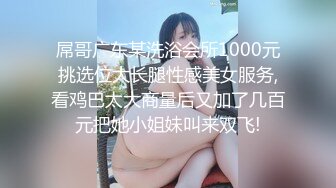 屌哥广东某洗浴会所1000元挑选位大长腿性感美女服务,看鸡巴太大商量后又加了几百元把她小姐妹叫来双飞!