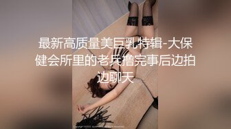 最新高质量美巨乳特辑-大保健会所里的老兵撸完事后边拍边聊天