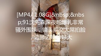 [MP4/ 1.08G]&nbsp;&nbsp;91沈先森深夜场爆乳非常骚外围妹，镜头前交大屌拍脸，边舔边呻吟好大