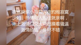 夜巡良家小哥哥深夜约炮寂寞少妇，热情粘人抱住就亲啊，床上激情口交大鸡巴摸着骚逼激情抽插，身材不错