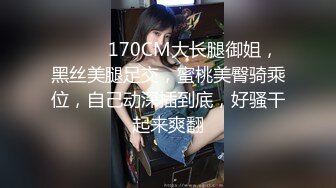 ❤️❤️170CM大长腿御姐，黑丝美腿足交，蜜桃美臀骑乘位，自己动深插到底，好骚干起来爽翻