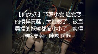 【仙女妖】TS韩小爱 这爱恋的模样真骚，太性感了，被直男操的妖棒都缩小小了，爽得呻吟高潮，哇嗯啊 啊~