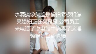 水滴摄像头监控偷拍老板和漂亮媳妇正在爽歪歪,公司员工来电话了说电脑中病毒了这淫骚媳妇口活真棒