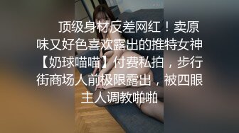 ❤️顶级身材反差网红！卖原味又好色喜欢露出的推特女神【奶球喵喵】付费私拍，步行街商场人前极限露出，被四眼主人调教啪啪