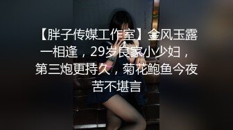 【胖子传媒工作室】金风玉露一相逢，29岁良家小少妇，第三炮更持久，菊花鲍鱼今夜苦不堪言