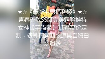 ★☆《最新宅男福利姬》★☆青春无敌SS级完美露脸推特女神【芋喵喵】11月高价定制，多种情趣制服道具自嗨白浆超多