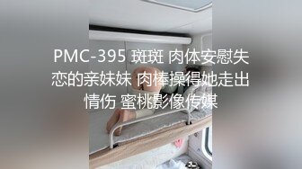 PMC-395 斑斑 肉体安慰失恋的亲妹妹 肉棒操得她走出情伤 蜜桃影像传媒